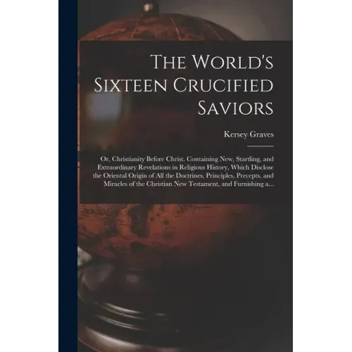 The World's Sixteen Crucified Saviors; or, Christianity Before Christ. Containing New, Startling, and Extraordinary Revelations in Religious History,
