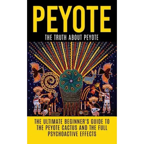 Peyote: The Truth About Peyote: The Ultimate Beginner's Guide to the Peyote Cactus (Lophophora williamsii) And The Full Psychoactive Effects