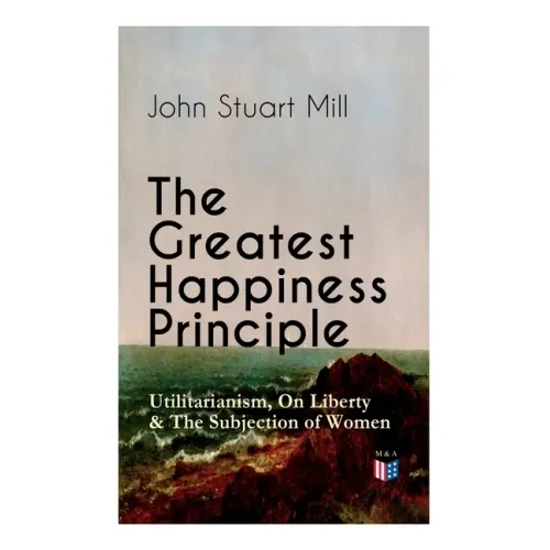 The Greatest Happiness Principle - Utilitarianism, on Liberty & the Subjection of Women: The Principle of the Greatest-Happiness: What Is Utilitariani
