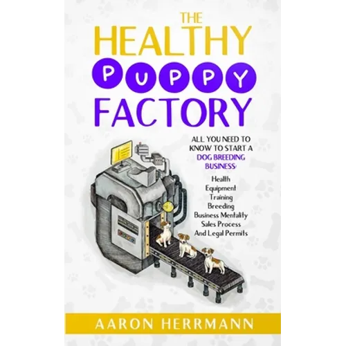 The Healthy Puppy Factory: All You Need To Know To Start A Dog Breeding Business: Health, Equipment, Training, Breeding, Business Mentality, Sale
