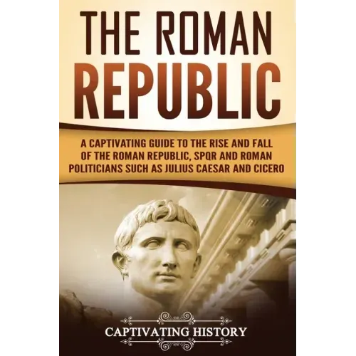The Roman Republic: A Captivating Guide to the Rise and Fall of the Roman Republic, SPQR and Roman Politicians Such as Julius Caesar and Cicero