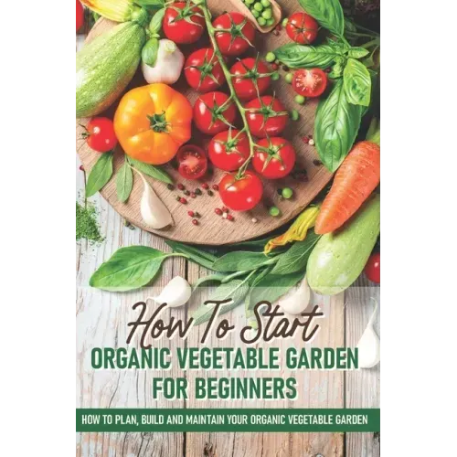 How To Start An Organic Vegetable Garden For Beginners: How To Plan, Build And Maintain Your Organic Vegetable Garden: Organic Gardening At Home