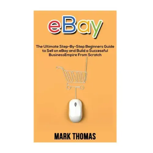 eBay: The Ultimate Step- By-Step Beginners Guide to Sell on eBay and Build a Successful Business Empire from Scratch