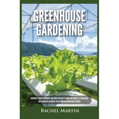 Greenhouse Gardening: Beginner's Guide to Growing Your Own Vegetables, Fruits and Herbs All Year-Round and Learn How to Quickly Build Your O