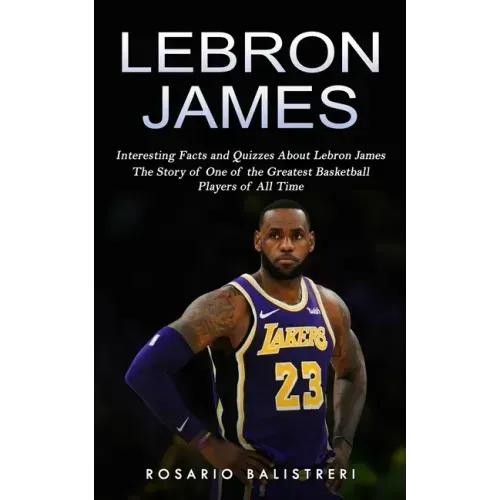 Lebron James: Interesting Facts and Quizzes About Lebron James (The Story of One of the Greatest Basketball Players of All Time)