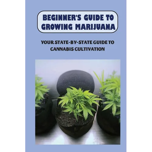 Beginner's Guide To Growing Marijuana: Your State-by-State Guide To Cannabis Cultivation: How To Grow High Quality Marijuana