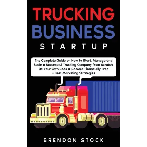Trucking Business Startup: The Complete Guide to Start and Scale a Successful Trucking Company from Scratch. Be Your Own Boss and Become a 6 Figu