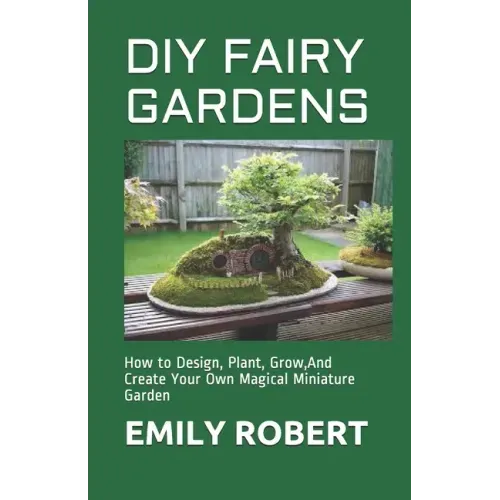 DIY Fairy Gardens: How to Design, Plant, Grow, And Create Your Own Magical Miniature Garden
