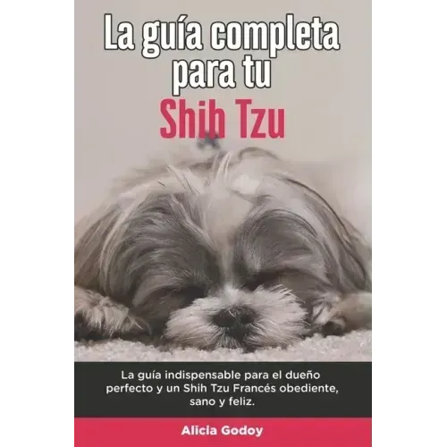 La Guía Completa Para Tu Shih Tzu: La guía indispensable para el dueño perfecto y un Shih Tzu obediente, sano y feliz.