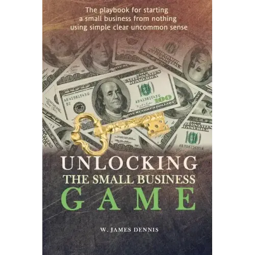 Unlocking the Small Business Game: The Playbook for Starting a Small Business from Nothing Using Simple Clear Uncommon Sense