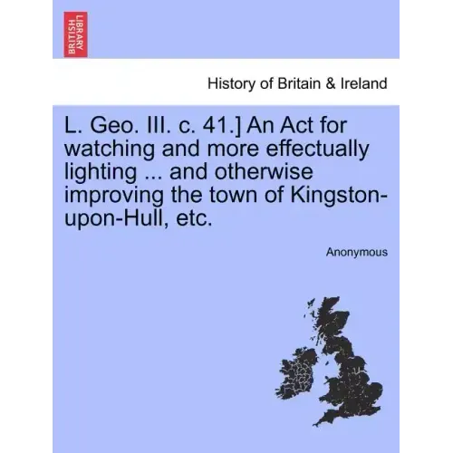 L. Geo. III. C. 41.] an ACT for Watching and More Effectually Lighting ... and Otherwise Improving the Town of Kingston-Upon-Hull, Etc.