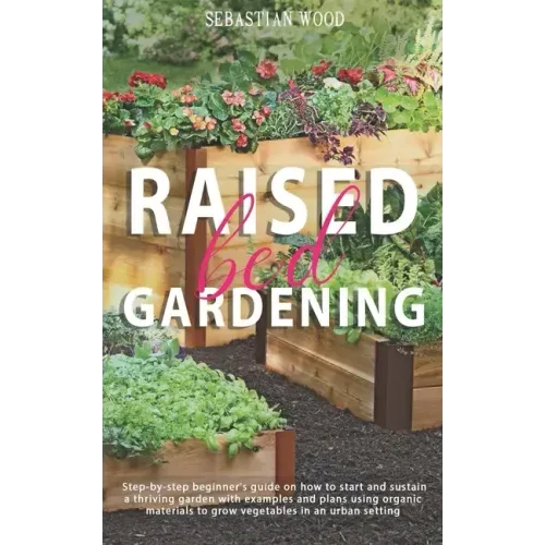 Raised Bed Gardening: Step-by-Step Beginner's Guide on How to Start and Sustain a Thriving Garden with Examples and Plans Using Organic Mate