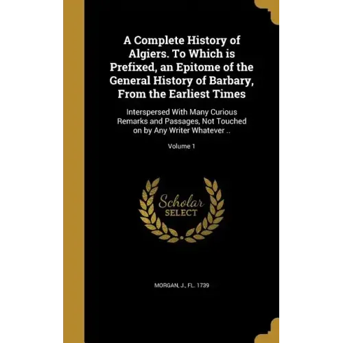 A Complete History of Algiers. To Which is Prefixed, an Epitome of the General History of Barbary, From the Earliest Times: Interspersed With Many Cur