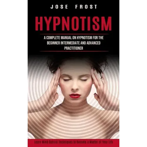 Hypnotism: A Complete Manual on Hypnotism for the Beginner Intermediate and Advanced Practitioner (Learn Mind Control Techniques