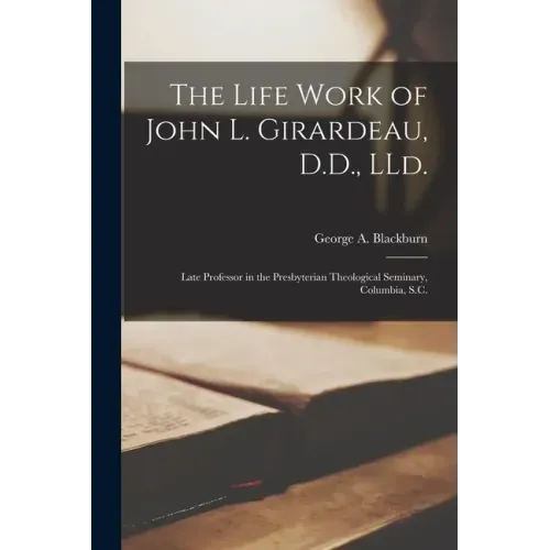 The Life Work of John L. Girardeau, D.D., LLd.: Late Professor in the Presbyterian Theological Seminary, Columbia, S.C.