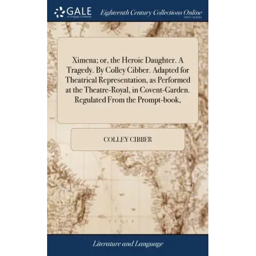 Ximena; or, the Heroic Daughter. A Tragedy. By Colley Cibber. Adapted for Theatrical Representation, as Performed at the Theatre-Royal, in Covent-Gard