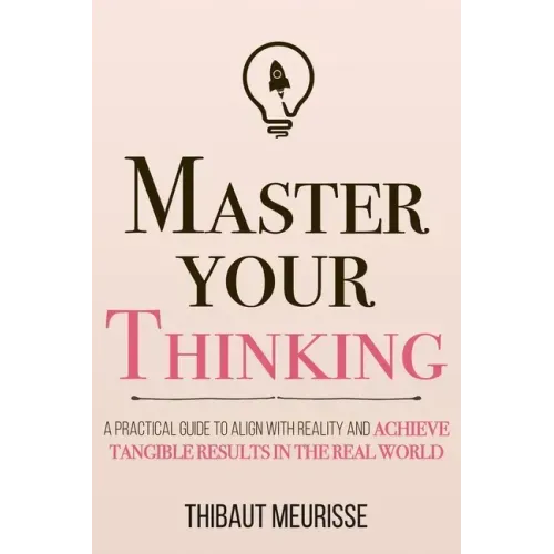 Master Your Thinking: A Practical Guide to Align Yourself with Reality and Achieve Tangible Results in the Real World