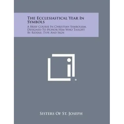 The Ecclesiastical Year in Symbols: A Brief Course in Christian Symbolism, Designed to Honor Him Who Taught by Riddle, Type and Sign