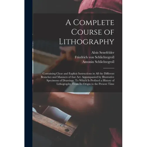 A Complete Course of Lithography: Containing Clear and Explicit Instructions in All the Different Branches and Manners of That Art: Accompanied by Ill