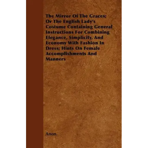 The Mirror Of The Graces; Or The English Lady's Costume Containing General Instructions For Combining Elegance, Simplicity, And Economy With Fashion I