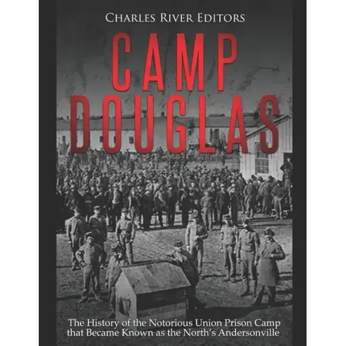 Camp Douglas: The History of the Notorious Union Prison Camp that Became Known as the North's Andersonville