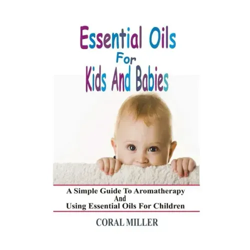 Essential Oils For Kids And Babies: A Simple Guide To Aromatherapy And Using Essential Oils For Children