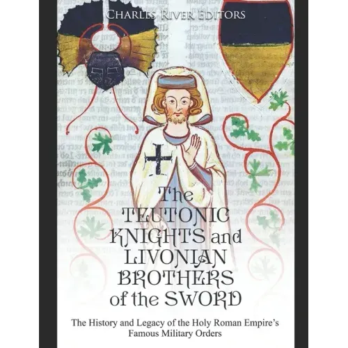 The Teutonic Knights and Livonian Brothers of the Sword: The History and Legacy of the Holy Roman Empire's Famous Military Orders
