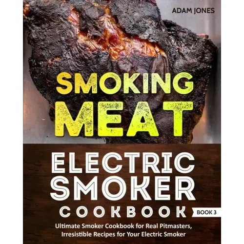 Smoking Meat: Electric Smoker Cookbook: Ultimate Smoker Cookbook for Real Pitmasters, Irresistible Recipes for Your Electric Smoker: Book 3
