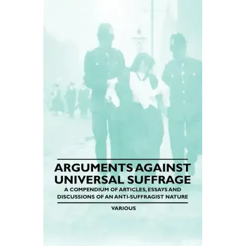 Arguments Against Universal Suffrage - A Compendium of Articles, Essays and Discussions of an Anti-Suffragist Nature
