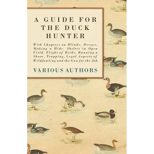 A Guide for the Duck Hunter - With Chapters on Blinds, Decoys, Making a Hide, Shelter in Open Field, Flight of Birds, Running a Shoot, Trapping, Legal