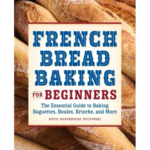 French Bread Baking for Beginners: The Essential Guide to Baking Baguettes, Boules, Brioche, and More
