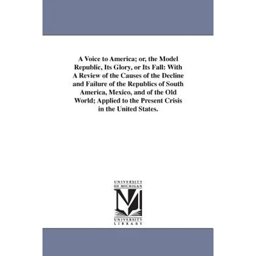 A Voice to America; or, the Model Republic, Its Glory, or Its Fall: With A Review of the Causes of the Decline and Failure of the Republics of South A