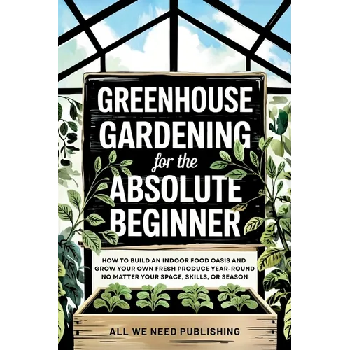 Greenhouse Gardening for the Absolute Beginner: How to Build an Indoor Food Oasis and Grow Your Own Fresh Produce Year-Round, No Matter Your Space, Sk