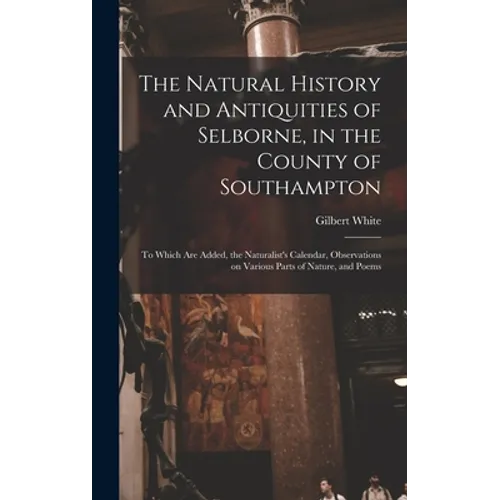 The Natural History and Antiquities of Selborne, in the County of Southampton: to Which Are Added, the Naturalist's Calendar, Observations on Various