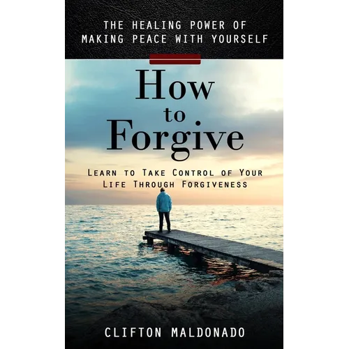 How to Forgive: The Healing Power of Making Peace With Yourself (Learn to Take Control of Your Life Through Forgiveness)