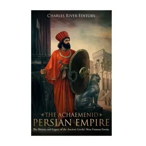 The Achaemenid Persian Empire: The History and Legacy of the Ancient Greeks' Most Famous Enemy