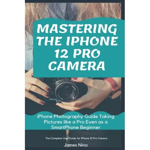 Mastering the iPhone 12 Pro Camera: iPhone Photography Guide Taking Pictures like a Pro Even as a SmartPhone Beginner