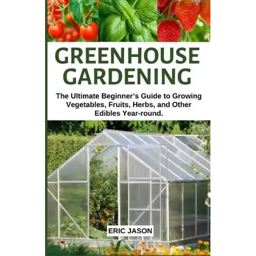 Greenhouse Gardening: The Ultimate Beginner's Guide to Growing Vegetables, Fruits, Herbs, and Other Edibles Year-round.