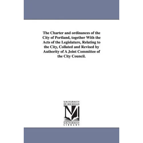 The Charter and ordinances of the City of Portland, together With the Acts of the Legislature, Relating to the City, Collated and Revised by Authority