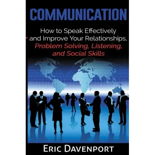 Communication: How to Speak Effectively and Improve Your Relationships, Problem Solving, Listening, and Social Skills