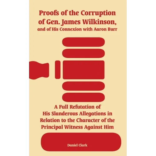 Proofs of the Corruption of Gen. James Wilkinson, and of His Connexion with Aaron Burr: A Full Refutation of His Slanderous Allegations in Relation to