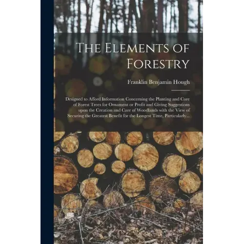 The Elements of Forestry: Designed to Afford Information Concerning the Planting and Care of Forest Trees for Ornament or Profit and Giving Sugg