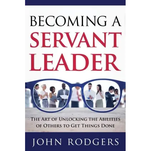 Becoming a Servant Leader: The Art of Unlocking the Abilities of Others to Get Things Done