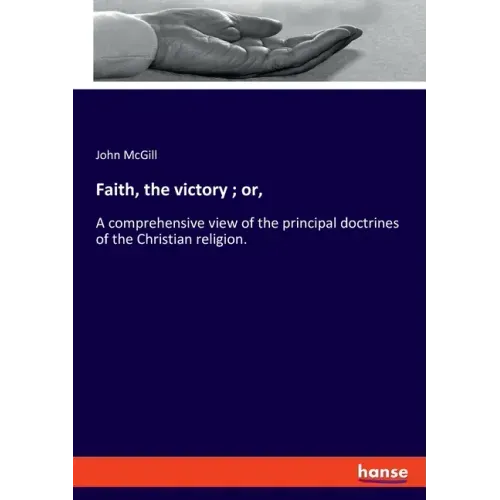 Faith, the victory; or,: A comprehensive view of the principal doctrines of the Christian religion.