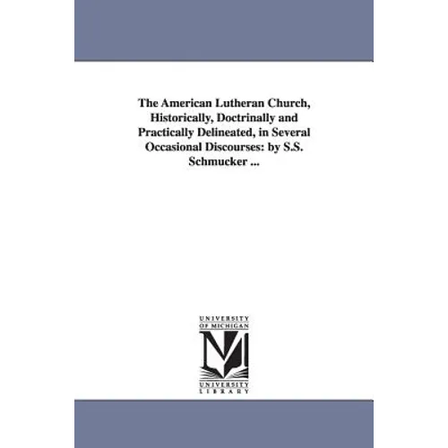 The American Lutheran Church, Historically, Doctrinally and Practically Delineated, in Several Occasional Discourses: By S.S. Schmucker ...