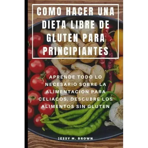 Como Hacer Una Dieta Libre de Gluten Para Principiantes: Aprende Todo Lo Necesario Sobre La Alimentación Para Celiacos, Descubre Los Alimentos Sin Glu