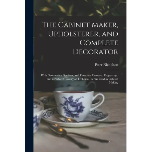 The Cabinet Maker, Upholsterer, and Complete Decorator: With Geometrical Sections, and Furniture Coloured Engravings, and a Perfect Glossary of Techni