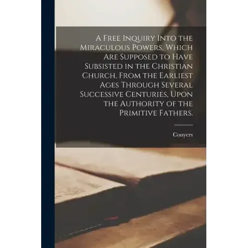 A Free Inquiry Into the Miraculous Powers, Which Are Supposed to Have Subsisted in the Christian Church, From the Earliest Ages Through Several Succes