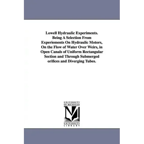 Lowell Hydraulic Experiments. Being A Selection From Experiements On Hydraulic Motors, On the Flow of Water Over Weirs, in Open Canals of Uniform Rect