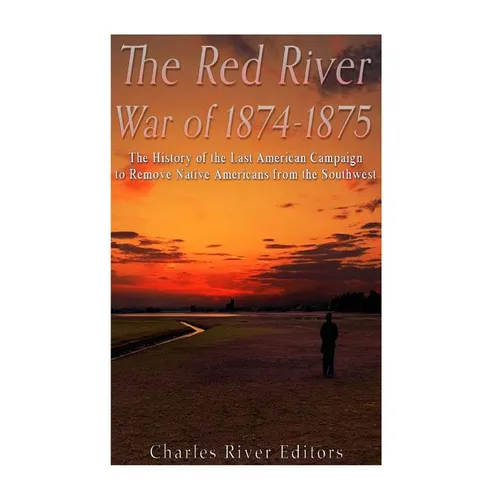 The Red River War of 1874-1875: The History of the Last American Campaign to Remove Native Americans from the Southwest